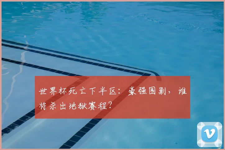 世界杯死亡下半区：豪强围剿，谁将杀出地狱赛程？