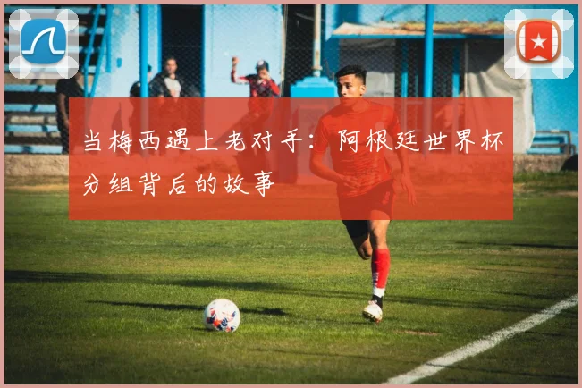 当梅西遇上老对手：阿根廷世界杯分组背后的故事
