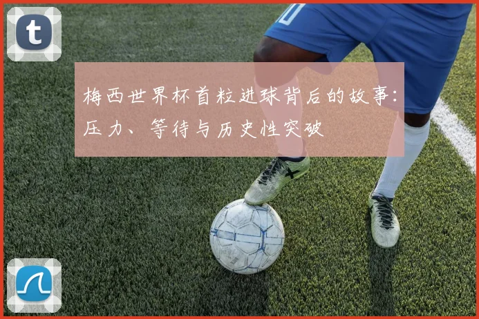 梅西世界杯首粒进球背后的故事：压力、等待与历史性突破