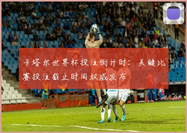 卡塔尔世界杯投注倒计时：关键比赛投注截止时间权威发布