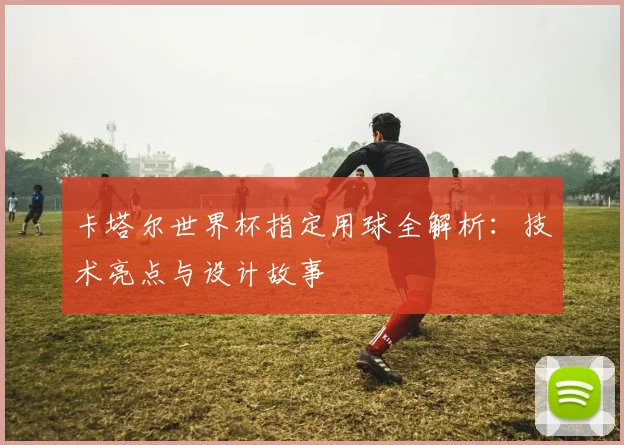 卡塔尔世界杯指定用球全解析：技术亮点与设计故事