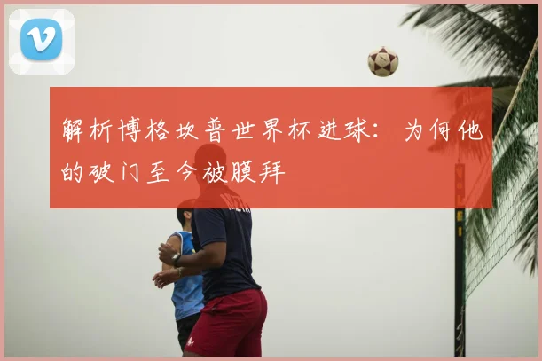 解析博格坎普世界杯进球：为何他的破门至今被膜拜