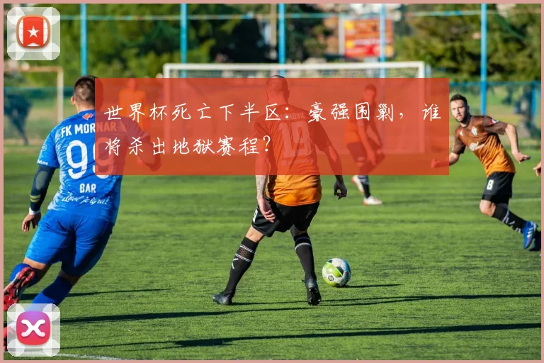 世界杯死亡下半区：豪强围剿，谁将杀出地狱赛程？
