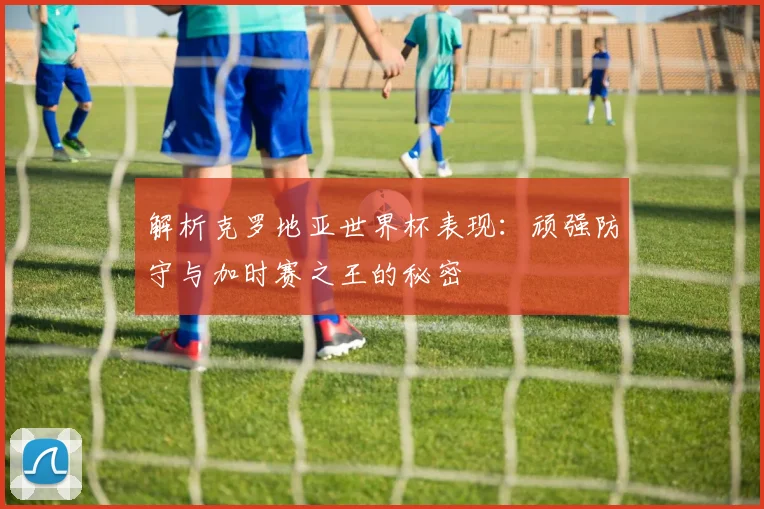 解析克罗地亚世界杯表现：顽强防守与加时赛之王的秘密