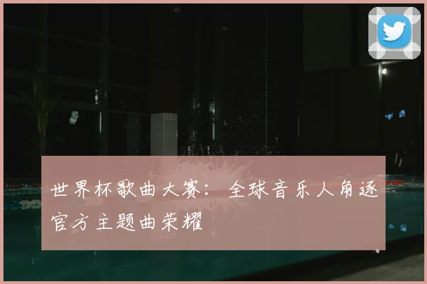 世界杯歌曲大赛:全球音乐人角逐官方主题曲荣耀