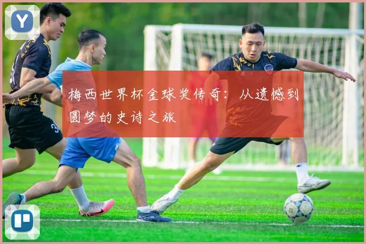梅西世界杯金球奖传奇:从遗憾到圆梦的史诗之旅