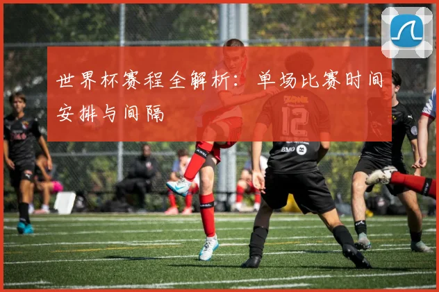 世界杯赛程全解析：单场比赛时间安排与间隔