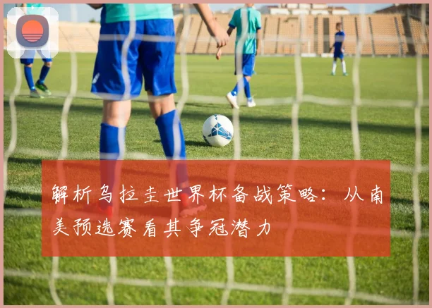 解析乌拉圭世界杯备战策略：从南美预选赛看其争冠潜力