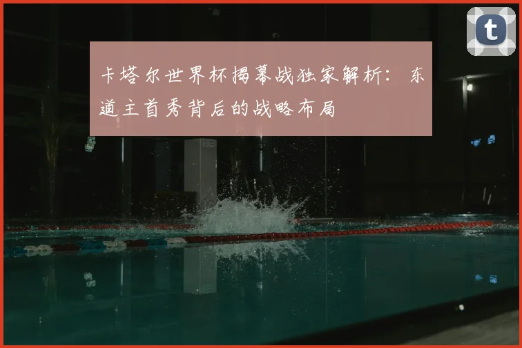 卡塔尔世界杯揭幕战独家解析：东道主首秀背后的战略布局