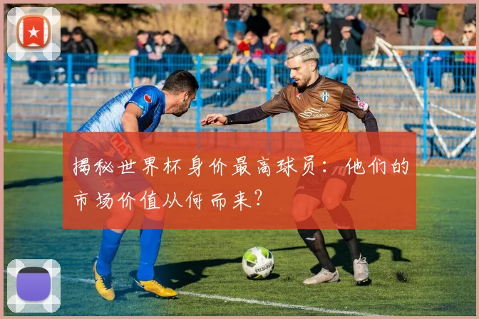揭秘世界杯身价最高球员：他们的市场价值从何而来？
