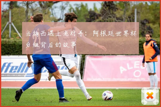 当梅西遇上老对手:阿根廷世界杯分组背后的故事