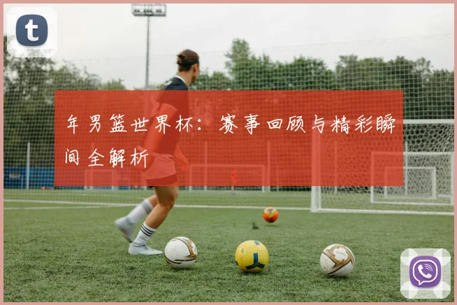 年男篮世界杯：赛事回顾与精彩瞬间全解析