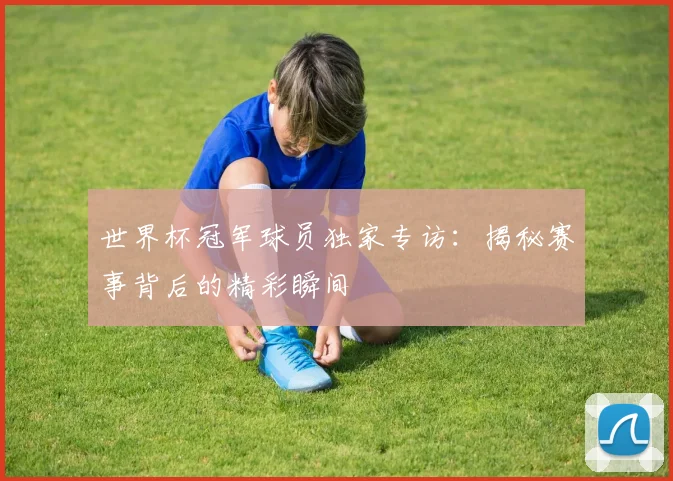 世界杯冠军球员独家专访：揭秘赛事背后的精彩瞬间
