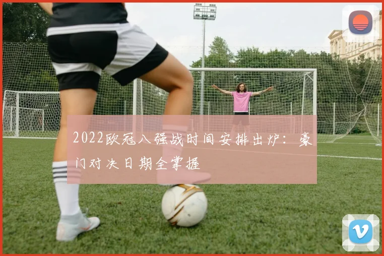 2022欧冠八强战时间安排出炉：豪门对决日期全掌握