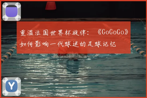 重温法国世界杯旋律：《GoGoGo》如何影响一代球迷的足球记忆