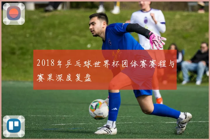 2018年乒乓球世界杯团体赛赛程与赛果深度复盘