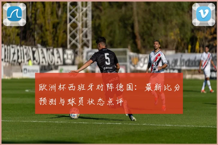欧洲杯西班牙对阵德国：最新比分预测与球员状态点评