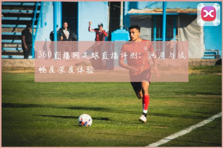360直播网足球直播评测：画质与流畅度深度体验