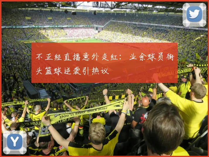 不正经直播意外走红：业余球员街头篮球逆袭引热议