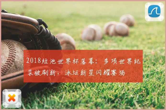 2018短池世界杯落幕：多项世界纪录被刷新，泳坛新星闪耀赛场