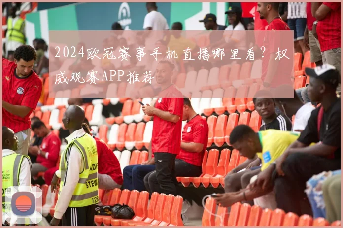 2024欧冠赛事手机直播哪里看？权威观赛APP推荐