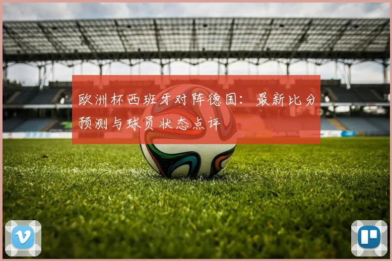 欧洲杯西班牙对阵德国：最新比分预测与球员状态点评