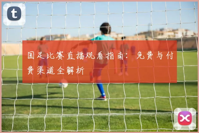 国足比赛直播观看指南：免费与付费渠道全解析
