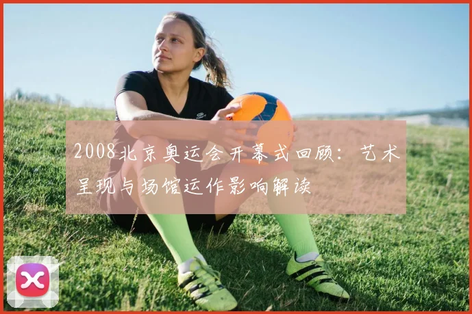 2008北京奥运会开幕式回顾：艺术呈现与场馆运作影响解读