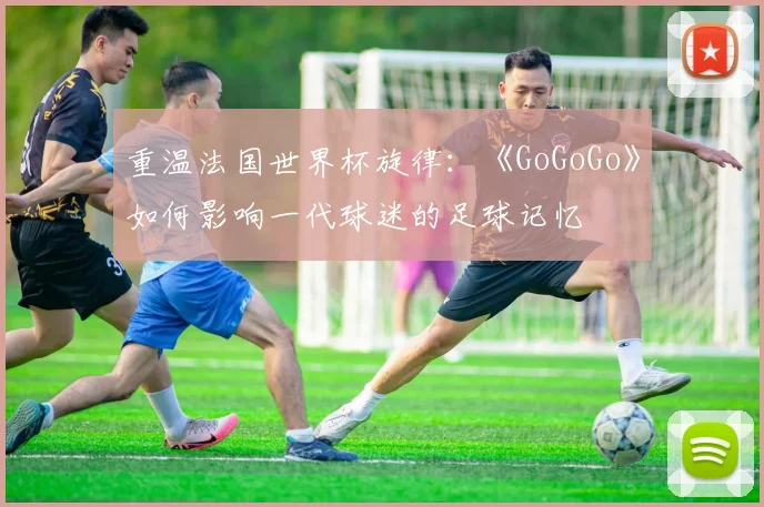 重温法国世界杯旋律：《GoGoGo》如何影响一代球迷的足球记忆