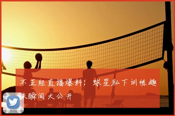不正经直播爆料：球星私下训练趣味瞬间大公开