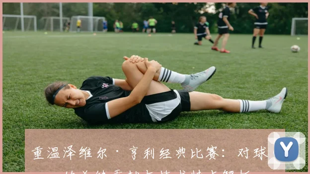 重温泽维尔·亨利经典比赛：对球队的关键贡献与技术特点解析