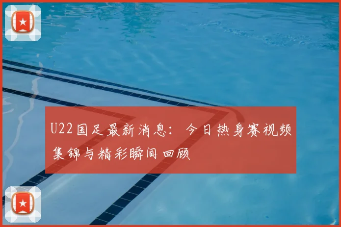 U22国足最新消息：今日热身赛视频集锦与精彩瞬间回顾